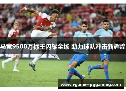 马竞9500万标王闪耀全场 助力球队冲击新辉煌 马竞9500万标王闪耀全场 助力球队冲击新辉煌