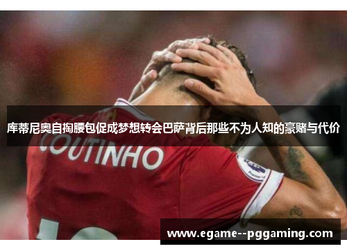 库蒂尼奥自掏腰包促成梦想转会巴萨背后那些不为人知的豪赌与代价