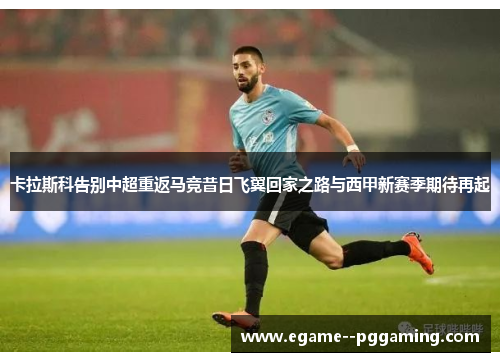 卡拉斯科告别中超重返马竞昔日飞翼回家之路与西甲新赛季期待再起