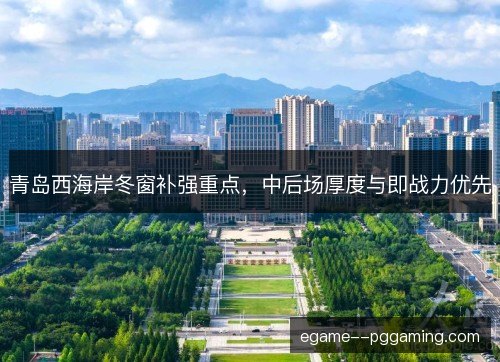 青岛西海岸冬窗补强重点,中后场厚度与即战力优先 青岛西海岸冬窗补强重点,中后场厚度与即战力优先