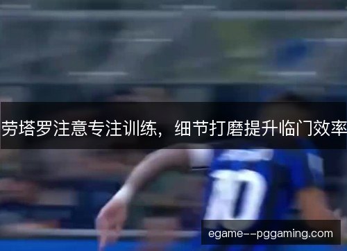 劳塔罗注意专注训练，细节打磨提升临门效率